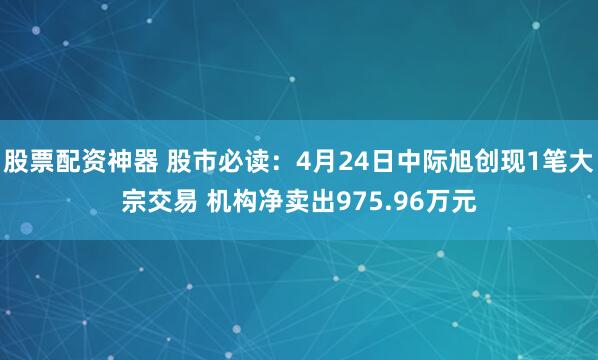 股票配资神器 股市必读：4月24日中际旭创现1笔大宗交易 机构净卖出975.96万元