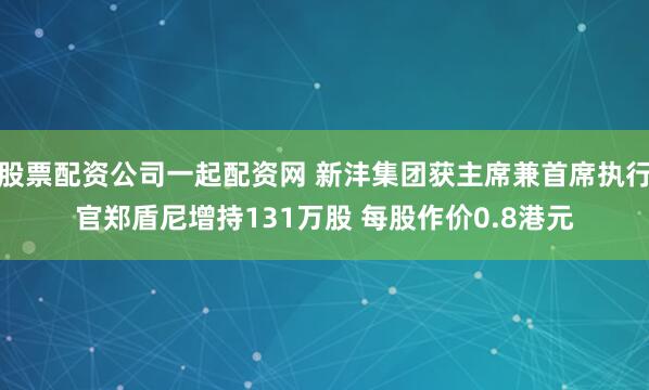 股票配资公司一起配资网 新沣集团获主席兼首席执行官郑盾尼增持131万股 每股作价0.8港元