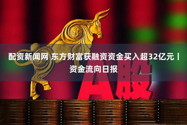 配资新闻网 东方财富获融资资金买入超32亿元丨资金流向日报