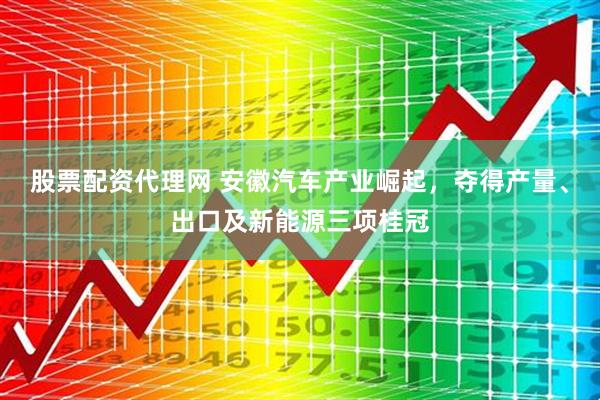 股票配资代理网 安徽汽车产业崛起，夺得产量、出口及新能源三项桂冠