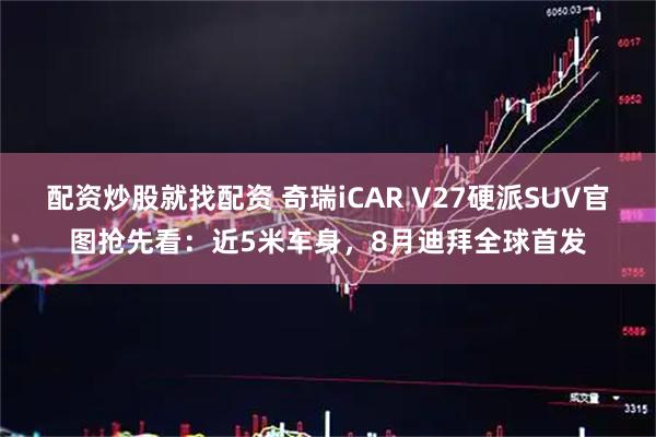 配资炒股就找配资 奇瑞iCAR V27硬派SUV官图抢先看：近5米车身，8月迪拜全球首发