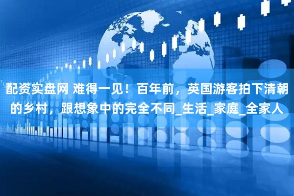配资实盘网 难得一见！百年前，英国游客拍下清朝的乡村，跟想象中的完全不同_生活_家庭_全家人