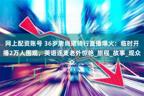 网上配资账号 36岁唐尚珺骑行直播爆火：临时开播2万人围观，英语连麦老外惊艳_旅程_故事_观众