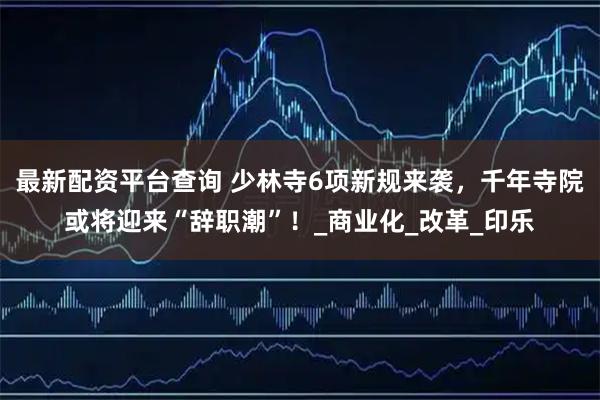 最新配资平台查询 少林寺6项新规来袭，千年寺院或将迎来“辞职潮”！_商业化_改革_印乐