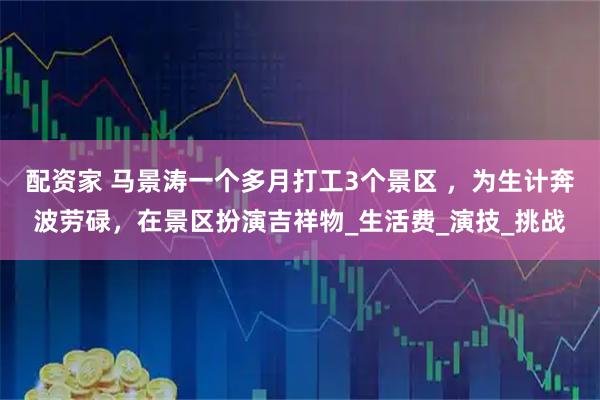 配资家 马景涛一个多月打工3个景区 ，为生计奔波劳碌，在景区扮演吉祥物_生活费_演技_挑战