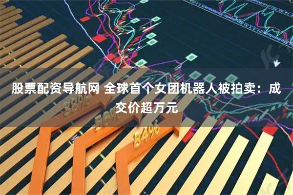 股票配资导航网 全球首个女团机器人被拍卖:成交价超万元