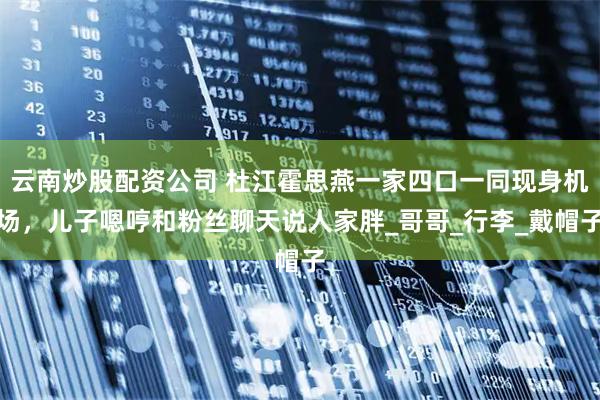 云南炒股配资公司 杜江霍思燕一家四口一同现身机场，儿子嗯哼和粉丝聊天说人家胖_哥哥_行李_戴帽子
