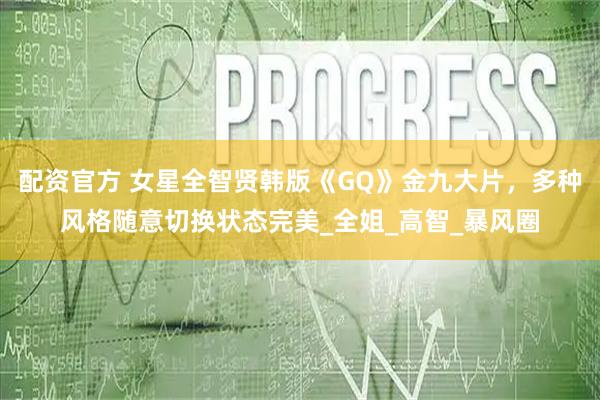 配资官方 女星全智贤韩版《GQ》金九大片，多种风格随意切换状态完美_全姐_高智_暴风圈