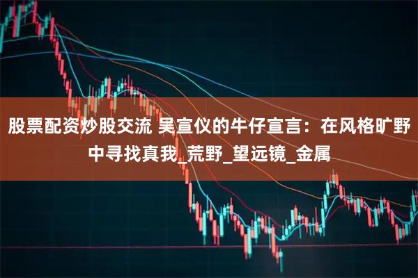 股票配资炒股交流 吴宣仪的牛仔宣言：在风格旷野中寻找真我_荒野_望远镜_金属