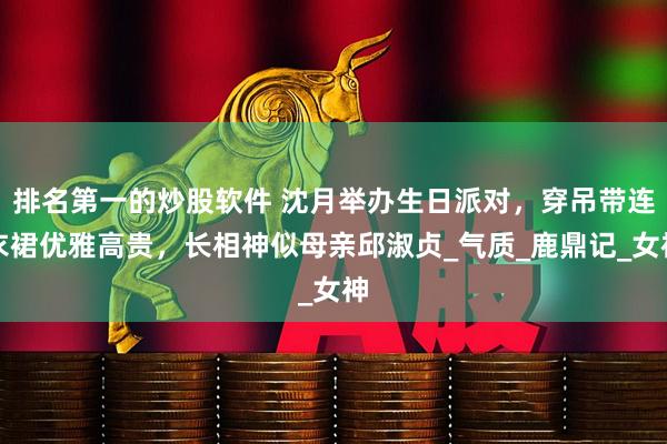 排名第一的炒股软件 沈月举办生日派对，穿吊带连衣裙优雅高贵，长相神似母亲邱淑贞_气质_鹿鼎记_女神