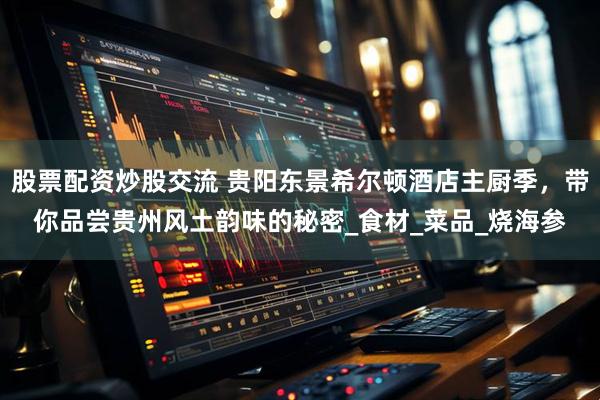 股票配资炒股交流 贵阳东景希尔顿酒店主厨季，带你品尝贵州风土韵味的秘密_食材_菜品_烧海参