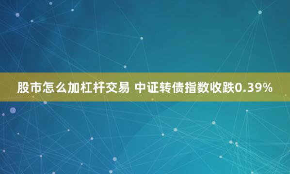 股市怎么加杠杆交易 中证转债指数收跌0.39%