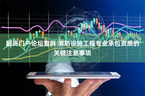 配资门户论坛官网 消防设施工程专业承包资质的关键注意事项