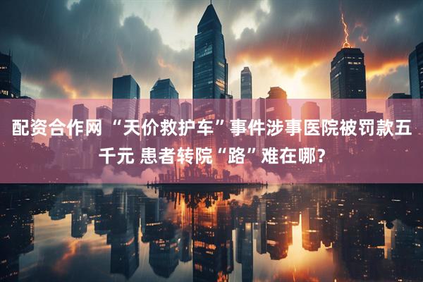 配资合作网 “天价救护车”事件涉事医院被罚款五千元 患者转院“路”难在哪?
