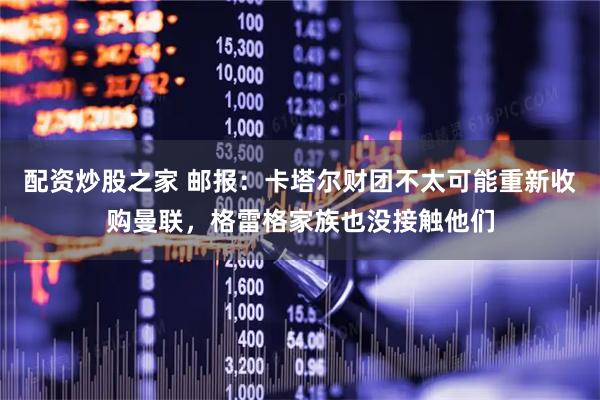配资炒股之家 邮报：卡塔尔财团不太可能重新收购曼联，格雷格家族也没接触他们