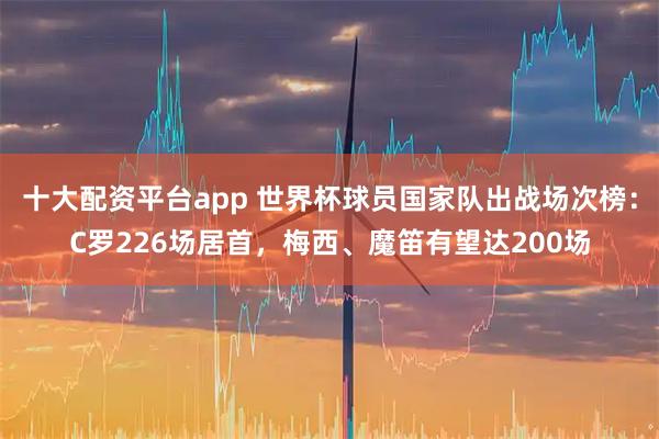 十大配资平台app 世界杯球员国家队出战场次榜：C罗226场居首，梅西、魔笛有望达200场