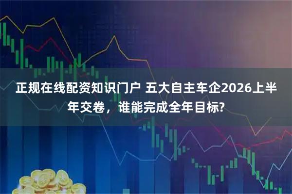 正规在线配资知识门户 五大自主车企2026上半年交卷，谁能完成全年目标?
