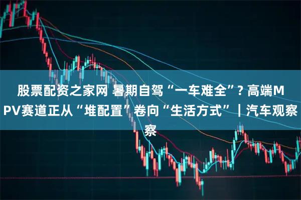 股票配资之家网 暑期自驾“一车难全”? 高端MPV赛道正从“堆配置”卷向“生活方式”｜汽车观察