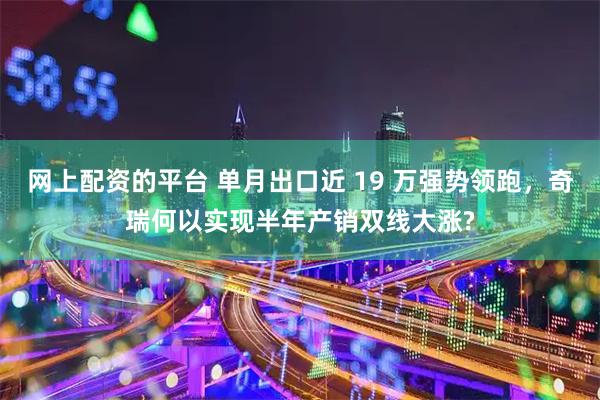 网上配资的平台 单月出口近 19 万强势领跑,奇瑞何以实现半年产销双线大涨?