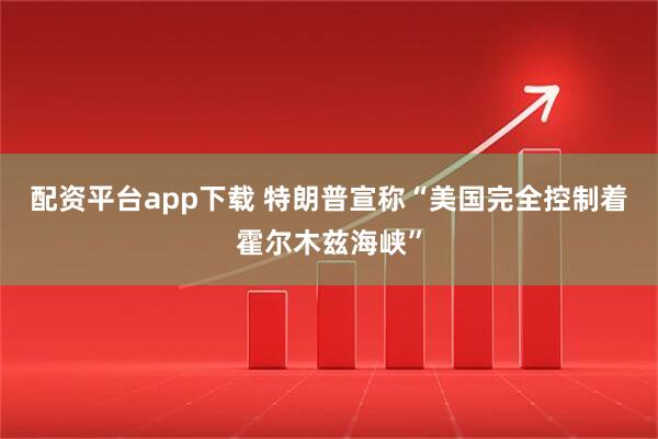 配资平台app下载 特朗普宣称“美国完全控制着霍尔木兹海峡”